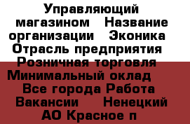 Управляющий магазином › Название организации ­ Эконика › Отрасль предприятия ­ Розничная торговля › Минимальный оклад ­ 1 - Все города Работа » Вакансии   . Ненецкий АО,Красное п.